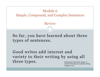 So far, you have learned about three
types of sentences.
Good writes add interest and
variety to their writing by using all
three types.
Module 6
Simple, Compound, and Complex Sentences
Review
Information taken from: Hogue, A.
(2008). First steps in academic writing.
Longman: N.Y.
 
