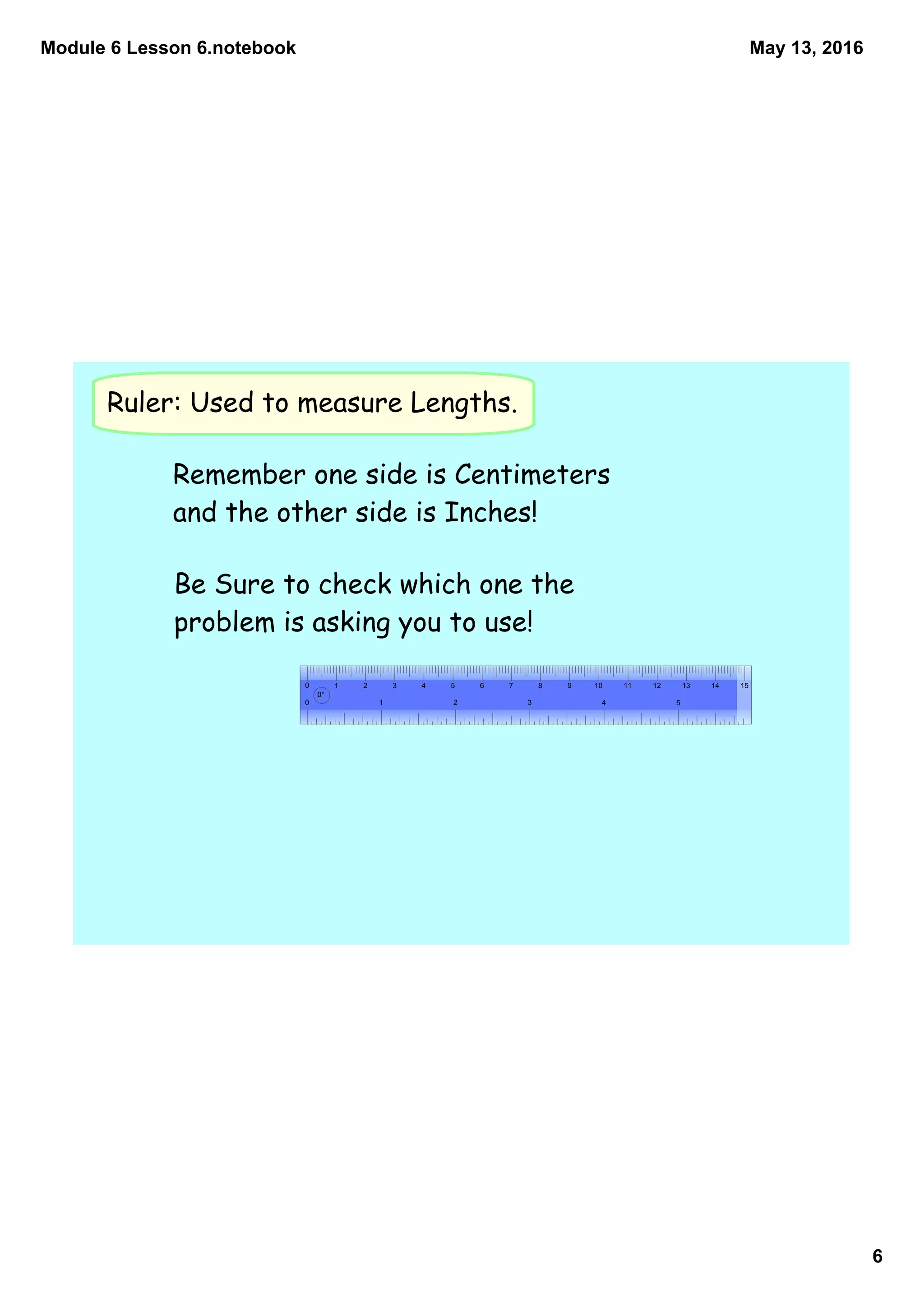 Module 6 Lesson 6.notebook
6
May 13, 2016
Ruler: Used to measure Lengths.
0 1 2 3 4 5 6 7 8 9 10 11 12 13 14 15
0 1 2 3 4 5
0°
Remember one side is Centimeters
and the other side is Inches!
Be Sure to check which one the
problem is asking you to use!
 