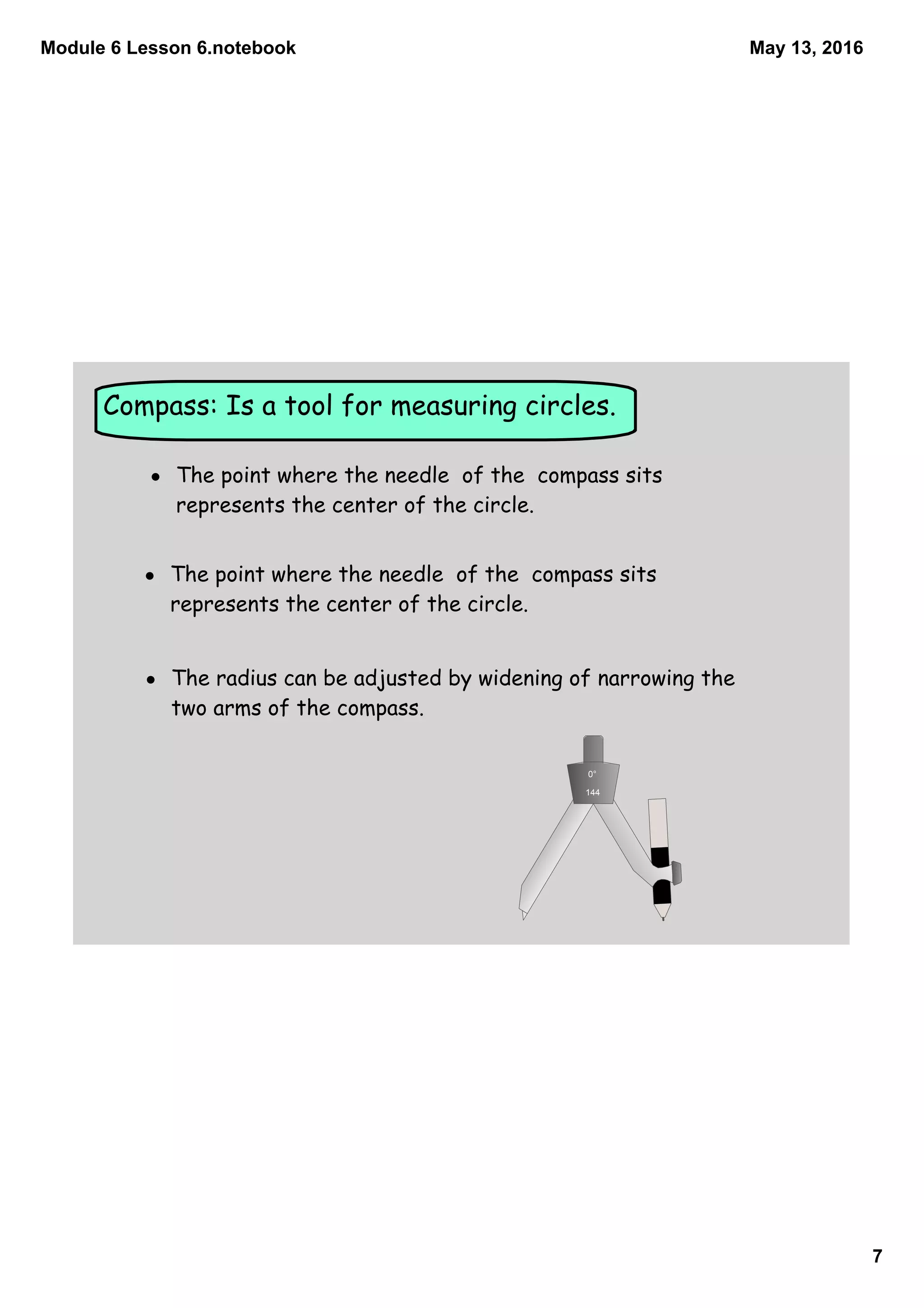 Module 6 Lesson 6.notebook
7
May 13, 2016
Compass: Is a tool for measuring circles.
• The point where the needle of the compass sits
represents the center of the circle.
• The point where the needle of the compass sits
represents the center of the circle.
• The radius can be adjusted by widening of narrowing the
two arms of the compass.
0°
144
 