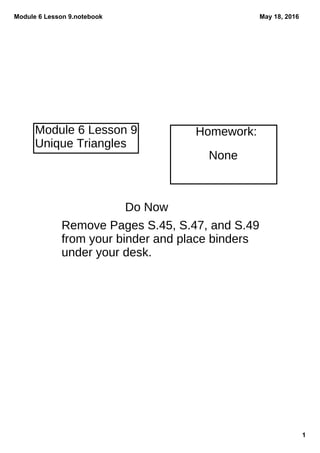 Module 6 Lesson 9.notebook
1
May 18, 2016
Do Now
Remove Pages S.45, S.47, and S.49
from your binder and place binders
under your desk.
None
Homework:Module 6 Lesson 9
Unique Triangles
 