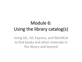 Module 6:
Using the library catalog(s)
Using GIL, GIL Express, and WorldCat
to find books and other materials in
the library and beyond
 