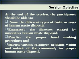 At the end of the session, the participants
should be able to:
 Name the different types of toilet or ways
of human waste disposal;
Enumerate the illnesses caused by
unsanitary human waste disposal;
Practice the proper hand washing
procedure; and
Discuss various resources available within
and outside of the community for proper
human waste disposal.
 