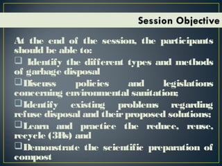 At the end of the session, the participants
should be able to:
 Identify the different types and methods
of garbage disposal
Discuss policies and legislations
concerning environmental sanitation;
Identify existing problems regarding
refuse disposal and theirproposed solutions;
Learn and practice the reduce, reuse,
recycle (3Rs) and
Demonstrate the scientific preparation of
compost
 