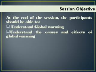 At the end of the session, the participants
should be able to:
 Understand Global warming
Understand the causes and effects of
global warming
 