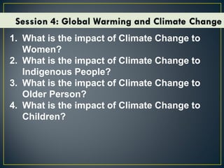1. What is the impact of Climate Change to
Women?
2. What is the impact of Climate Change to
Indigenous People?
3. What is the impact of Climate Change to
Older Person?
4. What is the impact of Climate Change to
Children?
 