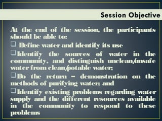 At the end of the session, the participants
should be able to:
 Define waterand identify its use
Identify the sources of water in the
community, and distinguish unclean/unsafe
waterfromclean/potable water;
Do the return – demonstration on the
methods of purifying water; and
Identify existing problems regarding water
supply and the different resources available
in the community to respond to these
problems
 