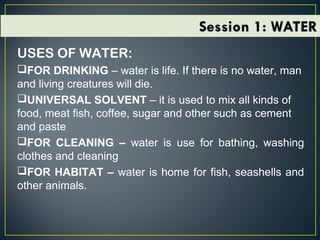 USES OF WATER:
FOR DRINKING – water is life. If there is no water, man
and living creatures will die.
UNIVERSAL SOLVENT – it is used to mix all kinds of
food, meat fish, coffee, sugar and other such as cement
and paste
FOR CLEANING – water is use for bathing, washing
clothes and cleaning
FOR HABITAT – water is home for fish, seashells and
other animals.
 