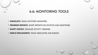 6.6: MONITORING TOOLS
• CHECKLISTS: TRACK ACTIVITIES COMPLETED.
• PROGRESS REPORTS: SHORT REPORTS ON OUTPUTS AND MILESTONES.
• GANTT CHARTS: VISUALIZE ACTIVITY TIMELINES.
• SIMPLE SPREADSHEETS: TRACK INDICATORS AND BUDGET.
 