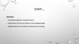 CONT…
METHODS:
• COMPARE BASELINE VS ENDLINE DATA.
• INTERVIEWS OR FOCUS GROUPS WITH BENEFICIARIES.
• OBSERVATION OF CHANGES IN BEHAVIOR OR USAGE.
 