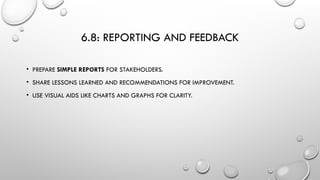6.8: REPORTING AND FEEDBACK
• PREPARE SIMPLE REPORTS FOR STAKEHOLDERS.
• SHARE LESSONS LEARNED AND RECOMMENDATIONS FOR IMPROVEMENT.
• USE VISUAL AIDS LIKE CHARTS AND GRAPHS FOR CLARITY.
 