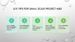 6.9: TIPS FOR SMALL SCALE PROJECT M&E
Keep it simple
and manageable;
avoid too many
indicators.
1
Use existing data
where possible to
save resources.
2
Train
staff/volunteers on
data collection
methods.
3
Review M&E
findings regularly
and adapt project
activities.
4
Focus on learning
as much as
accountability.
5
 