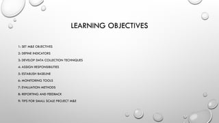 LEARNING OBJECTIVES
1: SET M&E OBJECTIVES
2: DEFINE INDICATORS
3: DEVELOP DATA COLLECTION TECHNIQUES
4: ASSIGN RESPONSIBILITIES
5: ESTABLISH BASELINE
6: MONITORING TOOLS
7: EVALUATION METHODS
8: REPORTING AND FEEDBACK
9: TIPS FOR SMALL SCALE PROJECT M&E
 