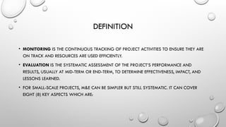 DEFINITION
• MONITORING IS THE CONTINUOUS TRACKING OF PROJECT ACTIVITIES TO ENSURE THEY ARE
ON TRACK AND RESOURCES ARE USED EFFICIENTLY.
• EVALUATION IS THE SYSTEMATIC ASSESSMENT OF THE PROJECT’S PERFORMANCE AND
RESULTS, USUALLY AT MID-TERM OR END-TERM, TO DETERMINE EFFECTIVENESS, IMPACT, AND
LESSONS LEARNED.
• FOR SMALL-SCALE PROJECTS, M&E CAN BE SIMPLER BUT STILL SYSTEMATIC. IT CAN COVER
EIGHT (8) KEY ASPECTS WHICH ARE:
 