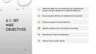 6.1: SET
M&E
OBJECTIVES
Determine why you are monitoring and evaluating the
project. Common objectives to undertake M&E are:
Ensure project activities are implemented as planned.
Measure progress toward objectives.
Identify problems early and adapt accordingly.
Demonstrate results to stakeholders.
Improve future project design.
 