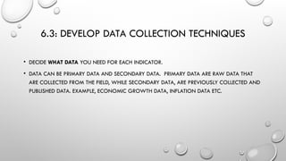 6.3: DEVELOP DATA COLLECTION TECHNIQUES
• DECIDE WHAT DATA YOU NEED FOR EACH INDICATOR.
• DATA CAN BE PRIMARY DATA AND SECONDARY DATA. PRIMARY DATA ARE RAW DATA THAT
ARE COLLECTED FROM THE FIELD, WHILE SECONDARY DATA, ARE PREVIOUSLY COLLECTED AND
PUBLISHED DATA. EXAMPLE, ECONOMIC GROWTH DATA, INFLATION DATA ETC.
 