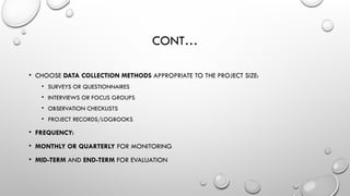 CONT…
• CHOOSE DATA COLLECTION METHODS APPROPRIATE TO THE PROJECT SIZE:
• SURVEYS OR QUESTIONNAIRES
• INTERVIEWS OR FOCUS GROUPS
• OBSERVATION CHECKLISTS
• PROJECT RECORDS/LOGBOOKS
• FREQUENCY:
• MONTHLY OR QUARTERLY FOR MONITORING
• MID-TERM AND END-TERM FOR EVALUATION
 