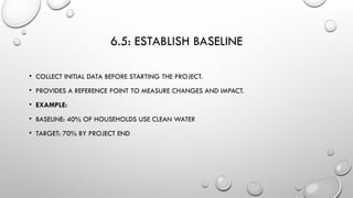 6.5: ESTABLISH BASELINE
• COLLECT INITIAL DATA BEFORE STARTING THE PROJECT.
• PROVIDES A REFERENCE POINT TO MEASURE CHANGES AND IMPACT.
• EXAMPLE:
• BASELINE: 40% OF HOUSEHOLDS USE CLEAN WATER
• TARGET: 70% BY PROJECT END
 