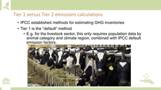• IPCC established methods for estimating GHG inventories
• Tier 1 is the “default” method
• E.g. for the livestock sector, this only requires population data by
animal category and climate region, combined with IPCC default
emission factors.
Tier 1 versus Tier 2 emissions calculations
 