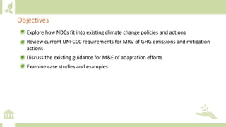 • Explore how NDCs fit into existing climate change policies and actions
• Review current UNFCCC requirements for MRV of GHG emissions and mitigation
actions
• Discuss the existing guidance for M&E of adaptation efforts
• Examine case studies and examples
Objectives
 