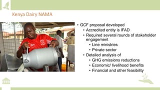 Kenya Dairy NAMA
• GCF proposal developed
• Accredited entity is IFAD
• Required several rounds of stakeholder
engagement
• Line ministries
• Private sector
• Detailed analysis of
• GHG emissions reductions
• Economic/ livelihood benefits
• Financial and other feasibility
 