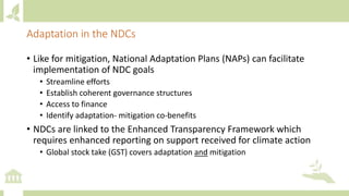 Adaptation in the NDCs
• Like for mitigation, National Adaptation Plans (NAPs) can facilitate
implementation of NDC goals
• Streamline efforts
• Establish coherent governance structures
• Access to finance
• Identify adaptation- mitigation co-benefits
• NDCs are linked to the Enhanced Transparency Framework which
requires enhanced reporting on support received for climate action
• Global stock take (GST) covers adaptation and mitigation
 