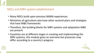 • Many NDCs build upon previous NAMA experiences
• Ministries of agriculture also have other sectoral plans and strategies
that have M&E frameworks
• Therefore, the building blocks for MRV systems and adaptation M&E
are present
• Countries are at different stages in creating and implementing the
MRV systems; this module gives an overview but processes may
differ according to a country’s progress
NDCs and MRV system establishment
 