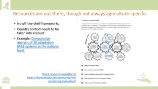 Resources are out there, though not always agriculture-specific
Check resources available at
https://www.adaptationcommunity.net/
monitoring-evaluation/
• No off-the-shelf frameworks
• Country context needs to be
taken into account
• Example: Comparative
analysis of 10 adaptation
M&E systems at the national
level
 