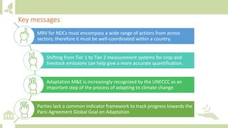 Key messages
MRV for NDCs must encompass a wide range of actions from across
sectors; therefore it must be well-coordinated within a country.
Shifting from Tier 1 to Tier 2 measurement systems for crop and
livestock emissions can help give a more accurate quantification.
Adaptation M&E is increasingly recognized by the UNFCCC as an
important step of the process of adapting to climate change
Parties lack a common indicator framework to track progress towards the
Paris Agreement Global Goal on Adaptation
 