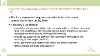 • The Paris Agreement requires countries to formulate and
communicate their LTS by 2020
• A country’s LTS should:
• establish a visionary agenda for bold, concrete actions to inform near- and
long-term investments for enhanced low emissions and climate-resilient
development while helping to limit global warming
• provide key guidance and pathways for countries in formulation and
updating of their respective NDCs
• foster coherence and coordination across the entire economy
• define choices and trade-offs necessary
Long-term low emissions, climate resilient development strategies
(LTS)
 