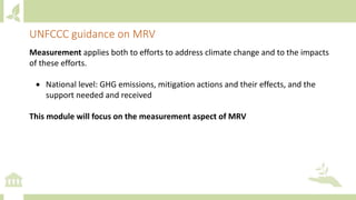 Measurement applies both to efforts to address climate change and to the impacts
of these efforts.
 National level: GHG emissions, mitigation actions and their effects, and the
support needed and received
This module will focus on the measurement aspect of MRV
UNFCCC guidance on MRV
 