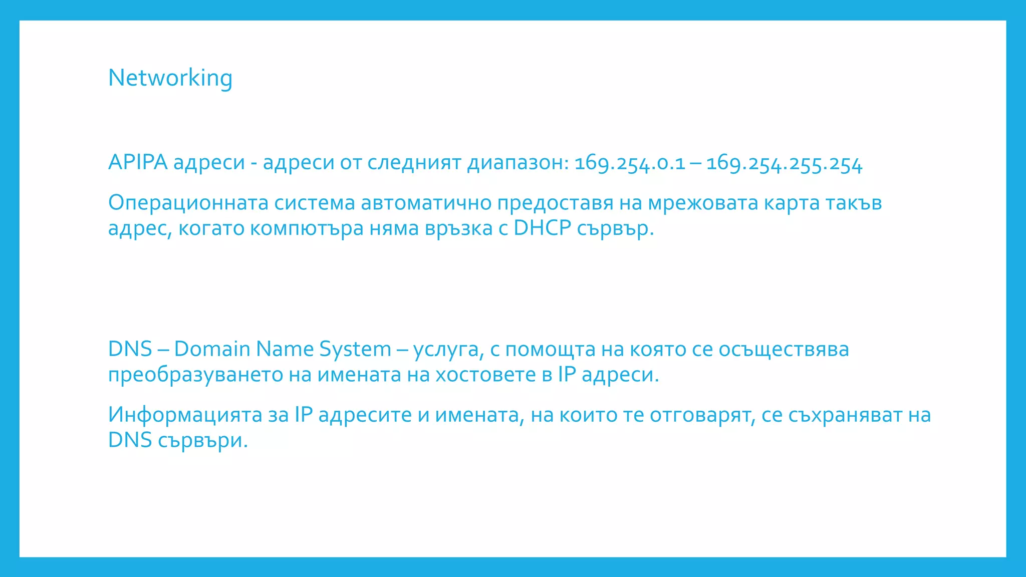 Networking
APIPA адреси - адреси от следният диапазон: 169.254.0.1 – 169.254.255.254
Операционната система автоматично предоставя на мрежовата карта такъв
адрес, когато компютъра няма връзка с DHCP сървър.
DNS – Domain Name System – услуга, с помощта на която се осъществява
преобразуването на имената на хостовете в IP адреси.
Информацията за IP адресите и имената, на които те отговарят, се съхраняват на
DNS сървъри.
 