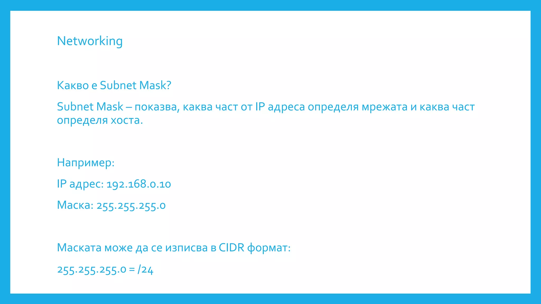 Networking
Какво е Subnet Mask?
Subnet Mask – показва, каква част от IP адреса определя мрежата и каква част
определя хоста.
Например:
IP адрес: 192.168.0.10
Маска: 255.255.255.0
Маската може да се изписва в CIDR формат:
255.255.255.0 = /24
 