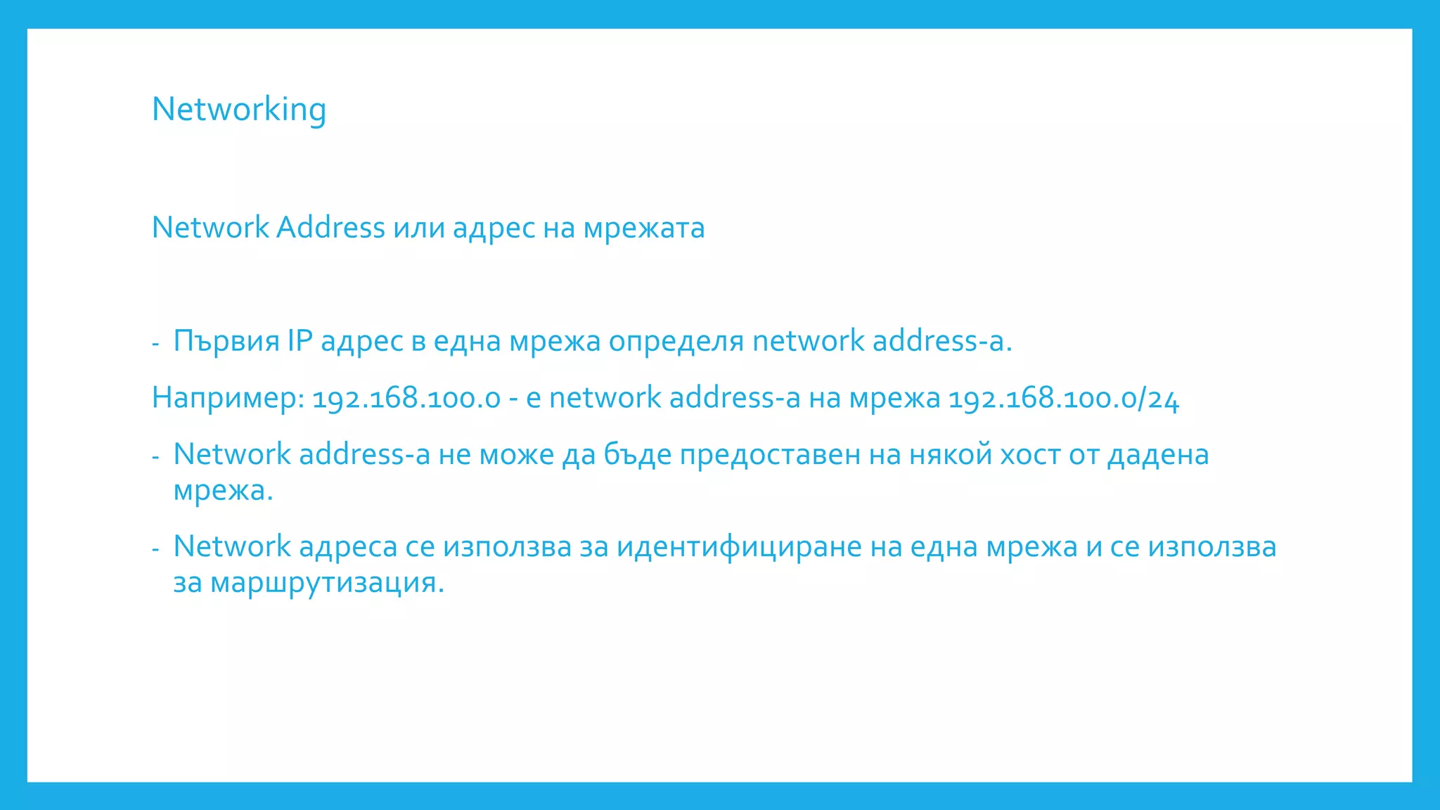 Networking
Network Address или адрес на мрежата
- Първия IP адрес в една мрежа определя network address-a.
Например: 192.168.100.0 - е network address-a на мрежа 192.168.100.0/24
- Network address-a не може да бъде предоставен на някой хост от дадена
мрежа.
- Network адреса се използва за идентифициране на една мрежа и се използва
за маршрутизация.
 