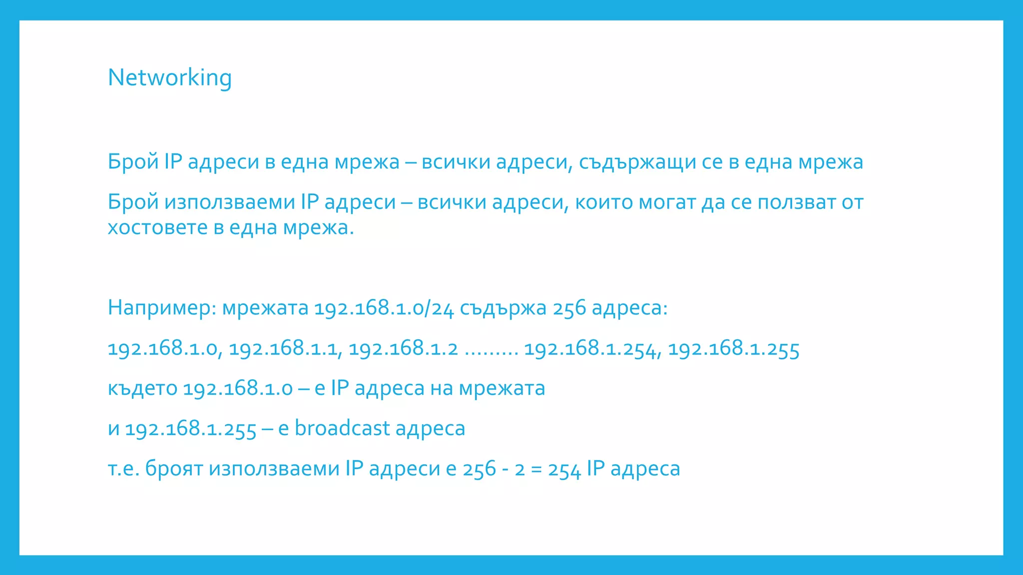 Networking
Брой IP адреси в една мрежа – всички адреси, съдържащи се в една мрежа
Брой използваеми IP адреси – всички адреси, които могат да се ползват от
хостовете в една мрежа.
Например: мрежата 192.168.1.0/24 съдържа 256 адреса:
192.168.1.0, 192.168.1.1, 192.168.1.2 ……… 192.168.1.254, 192.168.1.255
където 192.168.1.0 – е IP адреса на мрежата
и 192.168.1.255 – е broadcast адреса
т.е. броят използваеми IP адреси е 256 - 2 = 254 IP адреса
 