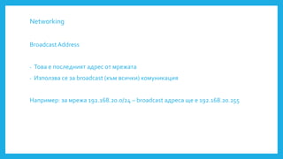 Networking
Broadcast Address
- Това е последният адрес от мрежата
- Използва се за broadcast (към всички) комуникация
Например: за мрежа 192.168.20.0/24 – broadcast адреса ще е 192.168.20.255
 