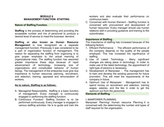 MODULE 6
MANAGEMENT FUNCTION: STAFFING
Nature of Staffing Function.
Staffing is the process of determining and providing the
acceptable number and mix of personnel to produce a
desired level of service to meet the business’ demand.
Staffing or also known as Human Resource
Management is now recognized as a separate
management function. Previously it was considered to be
a part of organization function of management. The
reason for separating the staffing from organizing is to
give proper emphasis to the actual manning of
organizational roles. The staffing function has assumed
greater importance these days because of rapid
advancement of technology, increasing size of
organizations and complicated behavior of human
beings. The management of the enterprise must give due
importance to human resources planning, recruitment,
and selection, training, appraisal and remuneration of
workers.
As to nature, Staffing is as follows:
A. Managerial Responsibility. Staffing is a basic function
of management. Every manager is continuously
engaged in performing the staffing function.
B. Continuous Function- Staffing function is to be
performed continuously. Every manager is engaged in
various staffing activities. He is to guide and train the
workers and also evaluate their performance on
continuous basis.
C. Concerned with Human Element - Staffing function is
concerned with procurement and development of
human resources. Every manager should use human
relations skill in providing guidance and training to the
subordinates.
Importance of Staffing.
The importance of staffing has increased because of the
following factors:
1. Efficient Performance - The efficient performance of
the company depends on the quality of the people
employed. This has increased the significance of
staffing.
2. Use of Latest Technology - Many significant
changes are taking place in technology. In order to
make use of the latest technology, the appointment of
right type of persons is necessary.
3. Development of Manpower - The management has
to train and develop the existing personnel for future
promotion. This will meet the requirements of the
company in future.
4. Optimum Use of Manpower - Management has to
spend money on recruitment and selection, training
wages, salaries, and the like in order to get the
optimum out from the personnel.
Elements of Staffing.
I. MANPOWER PLANNING.
Manpower Planning/ Human resource Planning It is
concerned with the determining the number and types of
staff required for the organization.
 