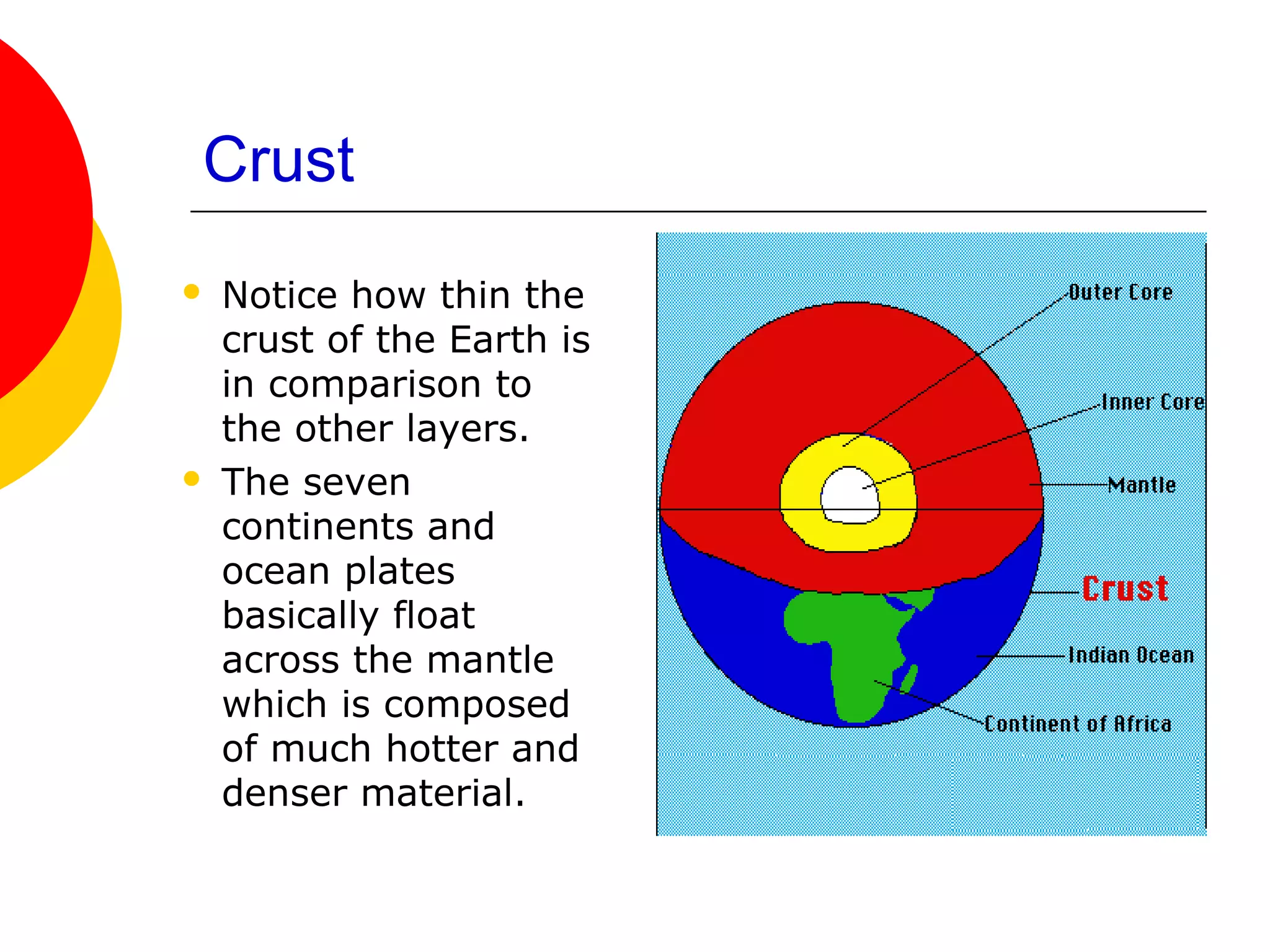 Crust
   Notice how thin the
    crust of the Earth is
    in comparison to
    the other layers.
   The seven
    continents and
    ocean plates
    basically float
    across the mantle
    which is composed
    of much hotter and
    denser material.
 
