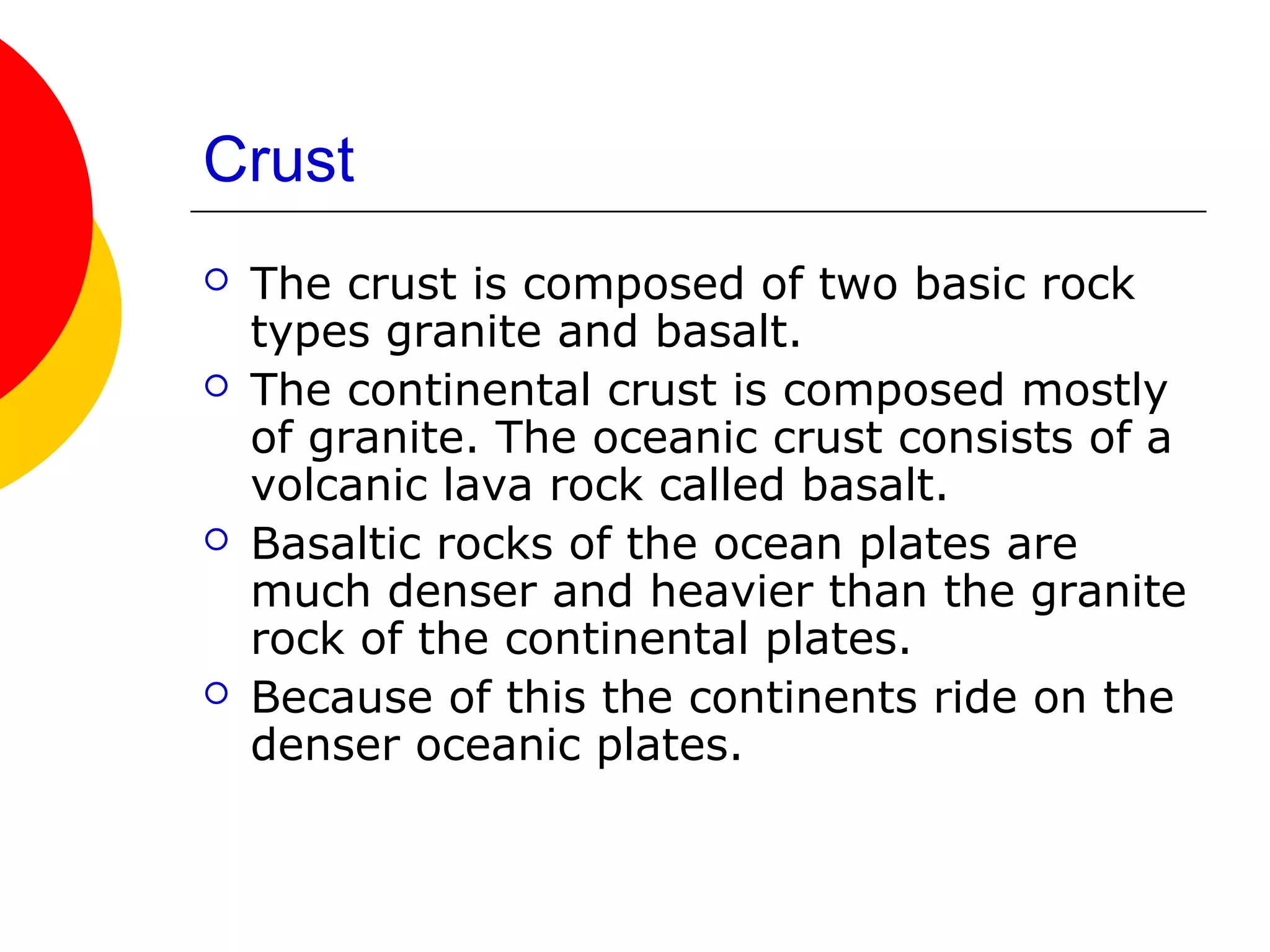 Crust
   The crust is composed of two basic rock
    types granite and basalt.
   The continental crust is composed mostly
    of granite. The oceanic crust consists of a
    volcanic lava rock called basalt.
   Basaltic rocks of the ocean plates are
    much denser and heavier than the granite
    rock of the continental plates.
   Because of this the continents ride on the
    denser oceanic plates.
 