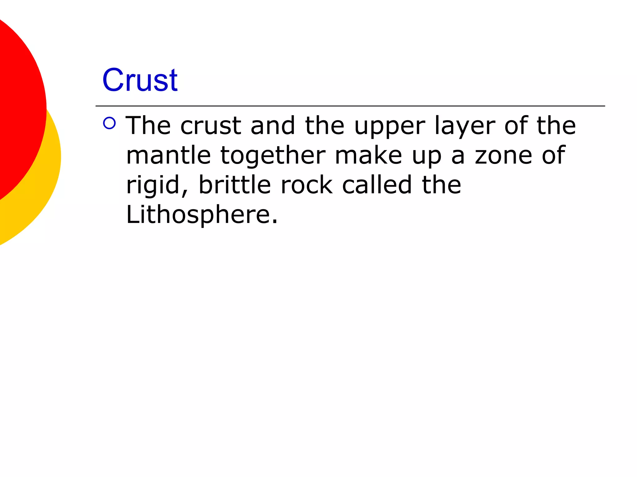 Crust
   The crust and the upper layer of the
    mantle together make up a zone of
    rigid, brittle rock called the
    Lithosphere.
 