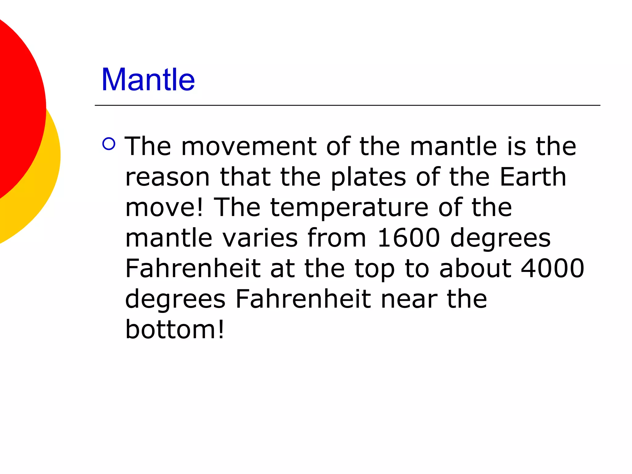 Mantle
   The movement of the mantle is the
    reason that the plates of the Earth
    move! The temperature of the
    mantle varies from 1600 degrees
    Fahrenheit at the top to about 4000
    degrees Fahrenheit near the
    bottom!
 