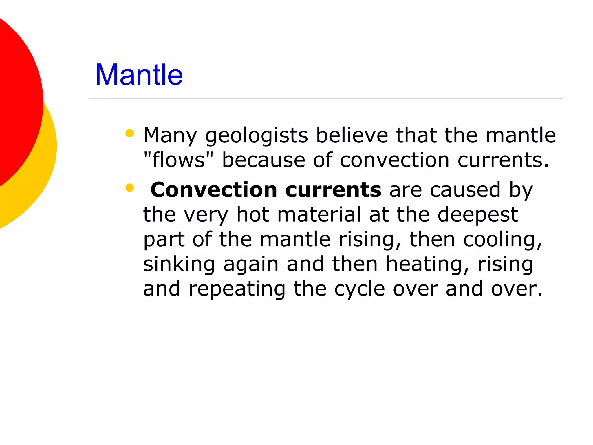 Mantle
  Many geologists believe that the mantle
  "flows" because of convection currents.
  Convection currents are caused by
  the very hot material at the deepest
  part of the mantle rising, then cooling,
  sinking again and then heating, rising
  and repeating the cycle over and over.
 
