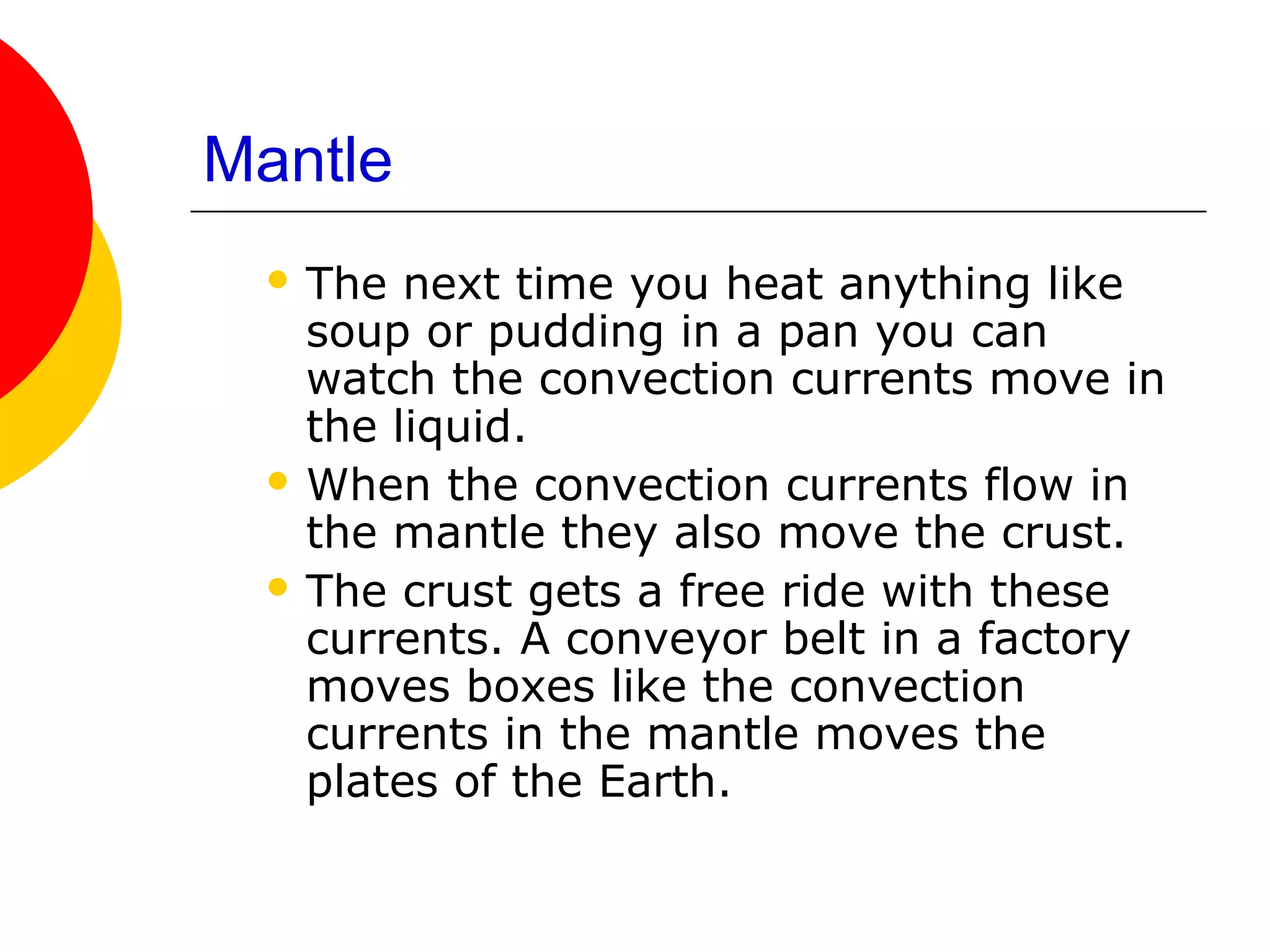 Mantle
  The  next time you heat anything like
   soup or pudding in a pan you can
   watch the convection currents move in
   the liquid.
  When the convection currents flow in
   the mantle they also move the crust.
  The crust gets a free ride with these
   currents. A conveyor belt in a factory
   moves boxes like the convection
   currents in the mantle moves the
   plates of the Earth.
 