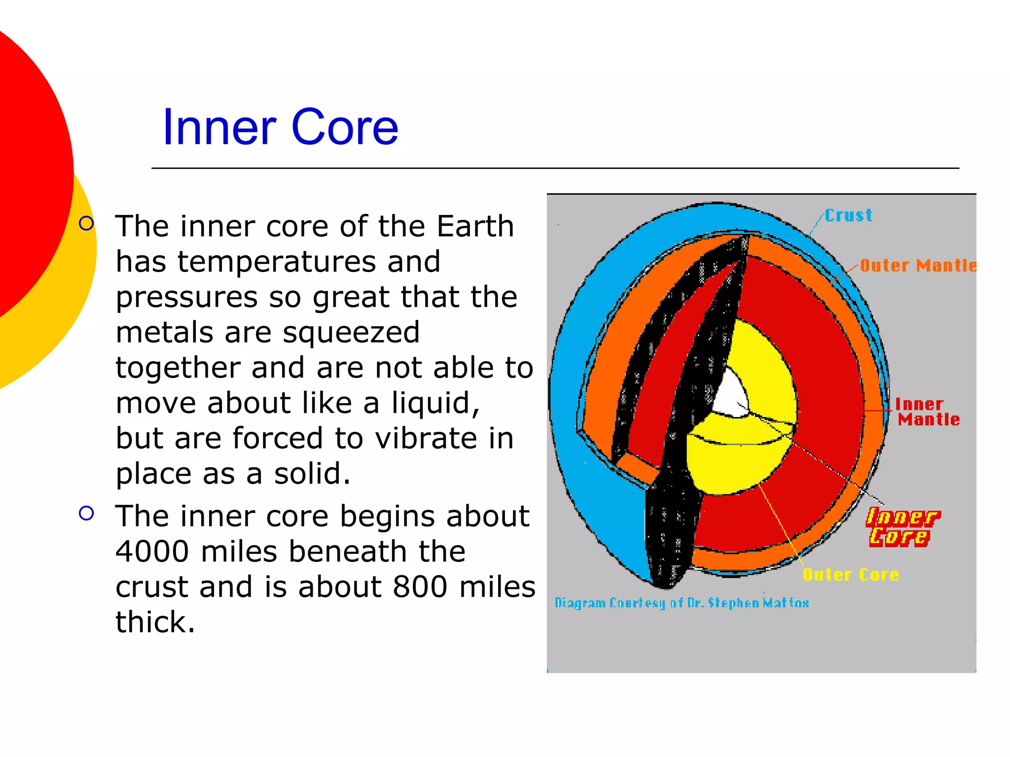 Inner Core
   The inner core of the Earth
    has temperatures and
    pressures so great that the
    metals are squeezed
    together and are not able to
    move about like a liquid,
    but are forced to vibrate in
    place as a solid.
   The inner core begins about
    4000 miles beneath the
    crust and is about 800 miles
    thick.
 