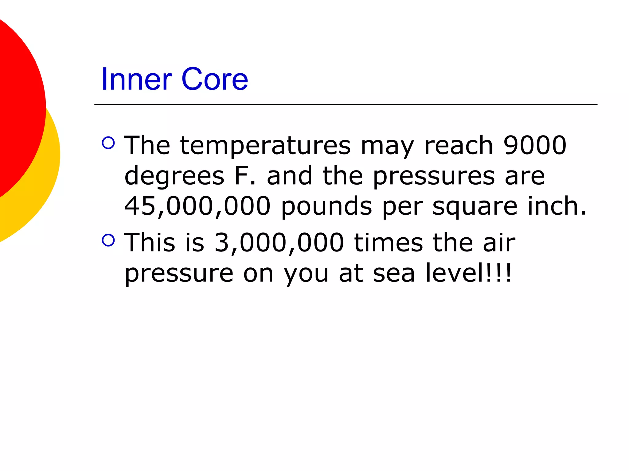 Inner Core
   The temperatures may reach 9000
    degrees F. and the pressures are
    45,000,000 pounds per square inch.
   This is 3,000,000 times the air
    pressure on you at sea level!!!
 