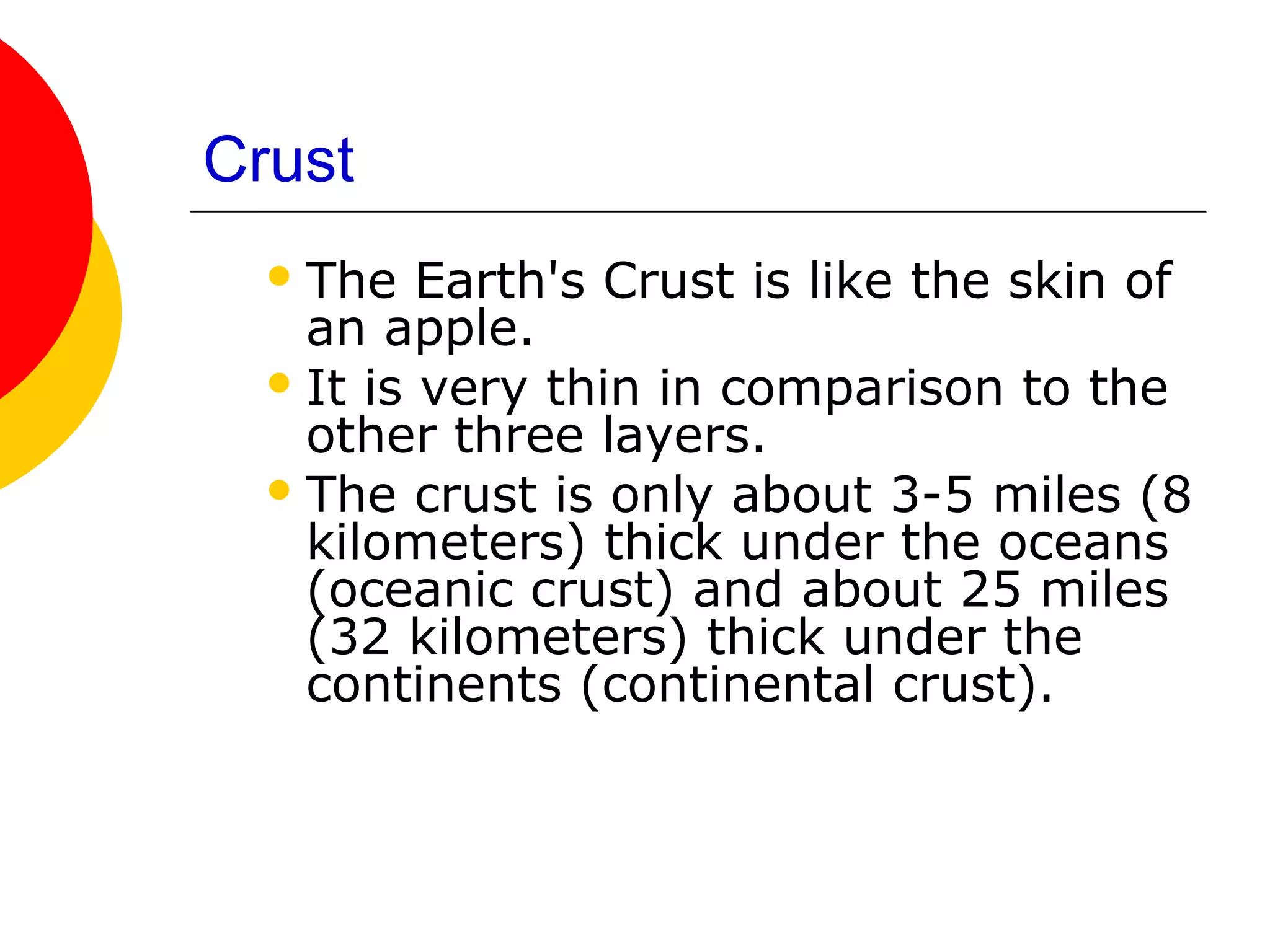 Crust
   The   Earth's Crust is like the skin of
    an apple.
   It is very thin in comparison to the
    other three layers.
   The crust is only about 3-5 miles (8
    kilometers) thick under the oceans
    (oceanic crust) and about 25 miles
    (32 kilometers) thick under the
    continents (continental crust).
 