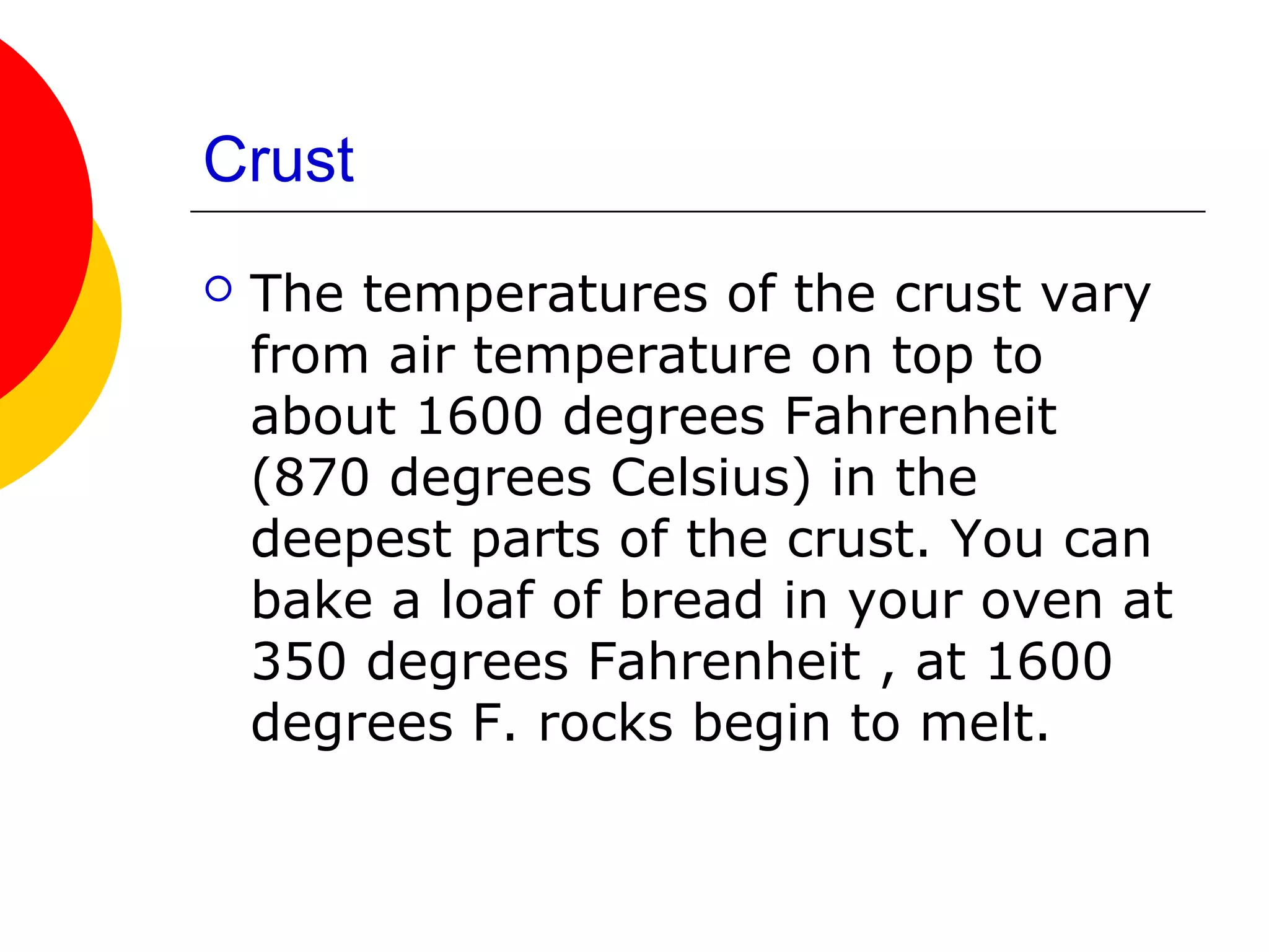 Crust
   The temperatures of the crust vary
    from air temperature on top to
    about 1600 degrees Fahrenheit
    (870 degrees Celsius) in the
    deepest parts of the crust. You can
    bake a loaf of bread in your oven at
    350 degrees Fahrenheit , at 1600
    degrees F. rocks begin to melt.
 