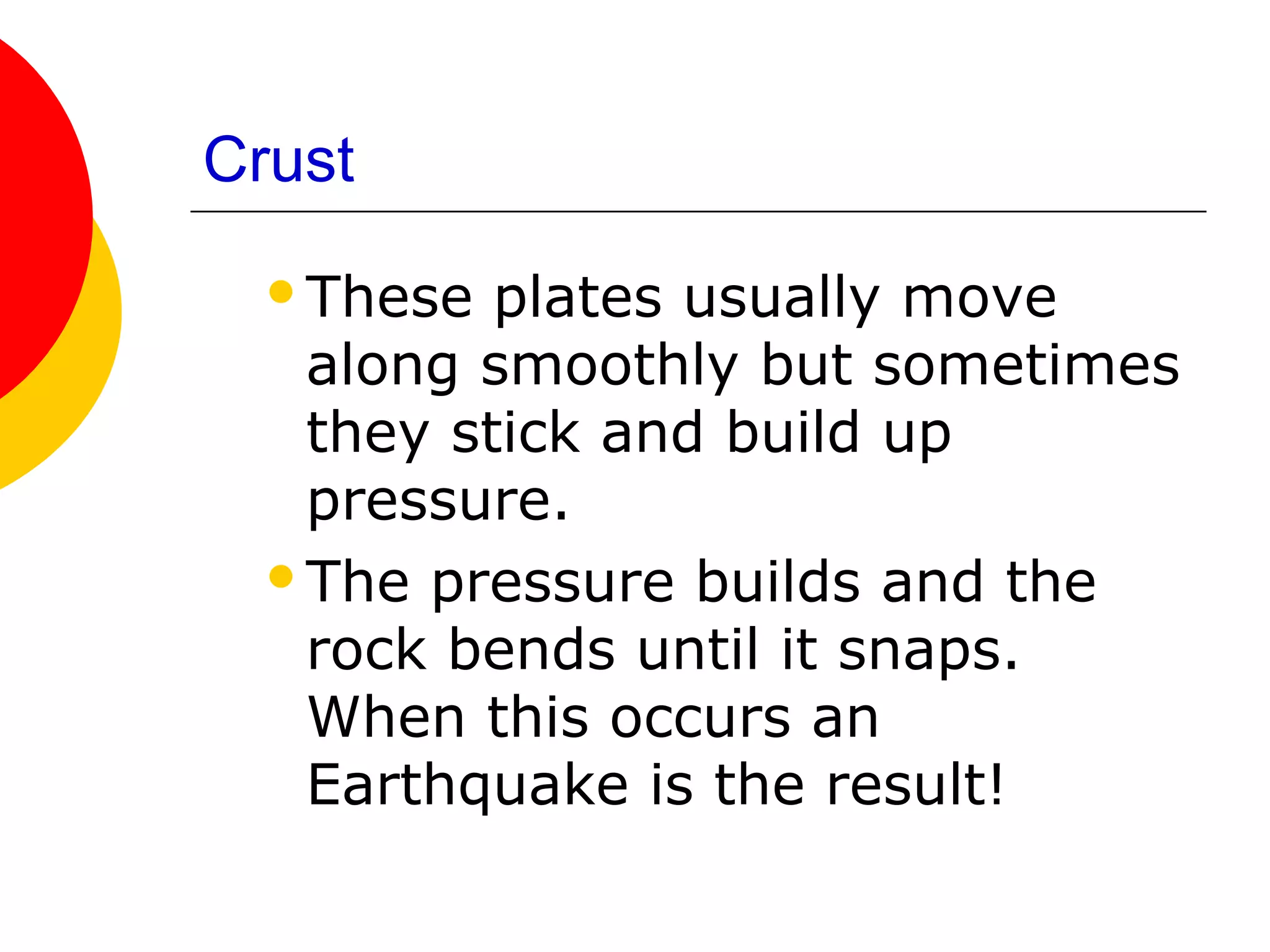 Crust
  These  plates usually move
   along smoothly but sometimes
   they stick and build up
   pressure.
  The pressure builds and the
   rock bends until it snaps.
   When this occurs an
   Earthquake is the result!
 