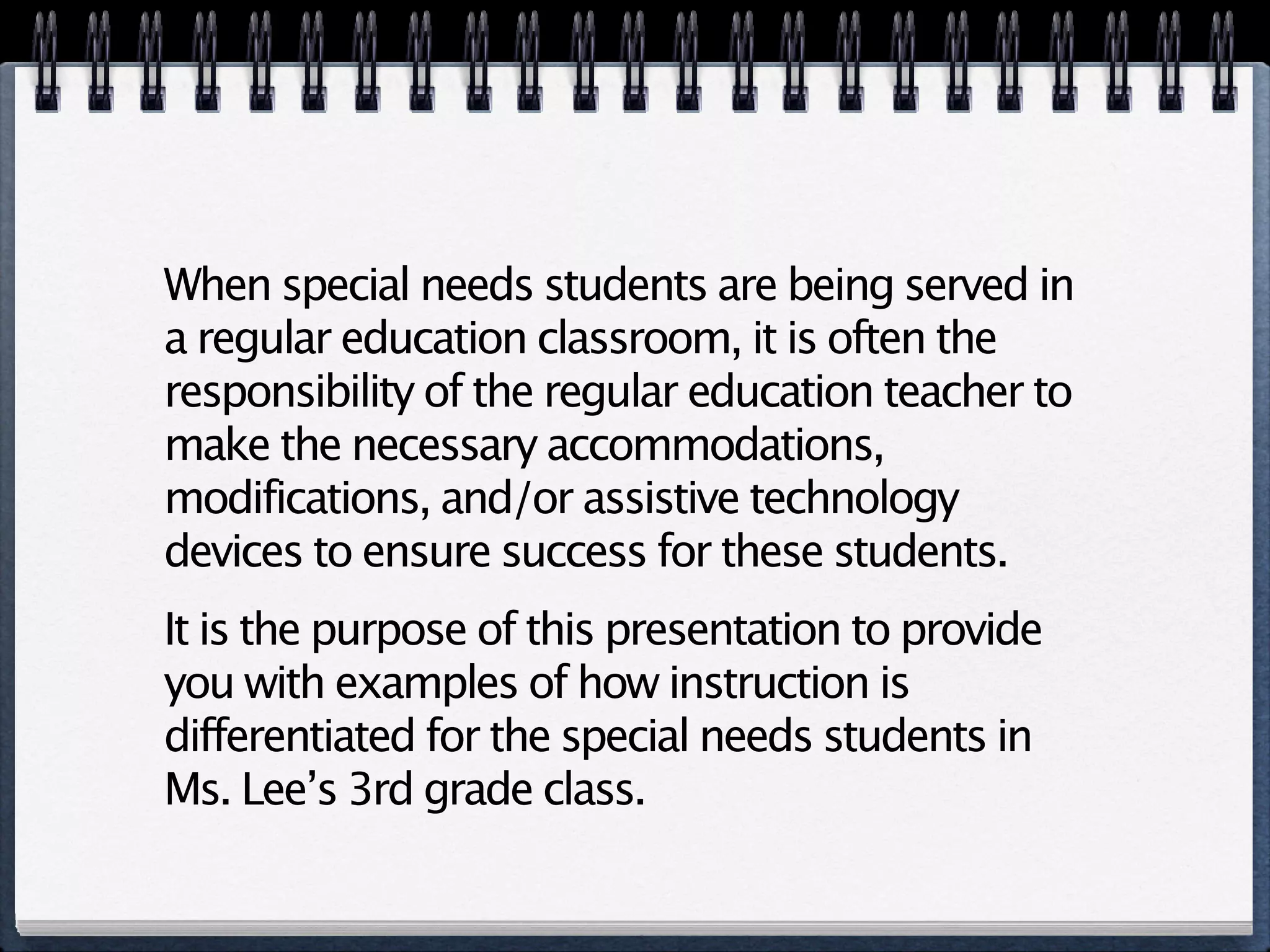 When special needs students are being served in
a regular education classroom, it is often the
responsibility of the regular education teacher to
make the necessary accommodations,
modifications, and/or assistive technology
devices to ensure success for these students.
It is the purpose of this presentation to provide
you with examples of how instruction is
differentiated for the special needs students in
Ms. Lee’s 3rd grade class.
 