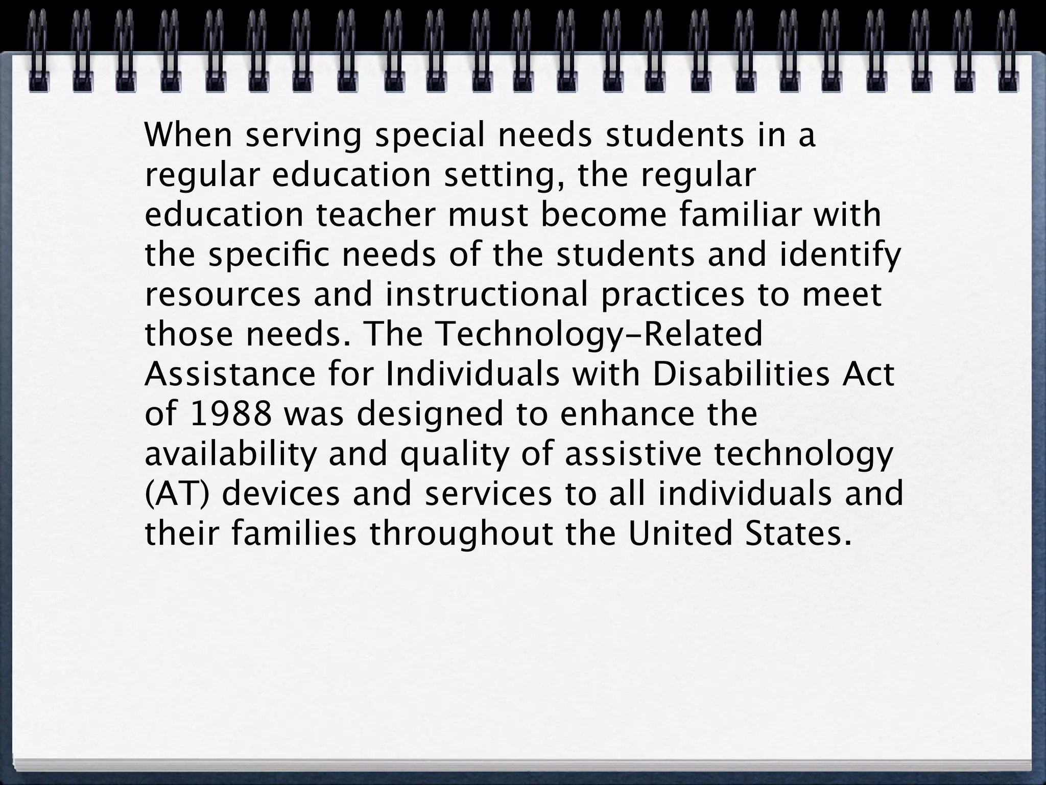 When serving special needs students in a
regular education setting, the regular
education teacher must become familiar with
the speciﬁc needs of the students and identify
resources and instructional practices to meet
those needs. The Technology-Related
Assistance for Individuals with Disabilities Act
of 1988 was designed to enhance the
availability and quality of assistive technology
(AT) devices and services to all individuals and
their families throughout the United States.
 