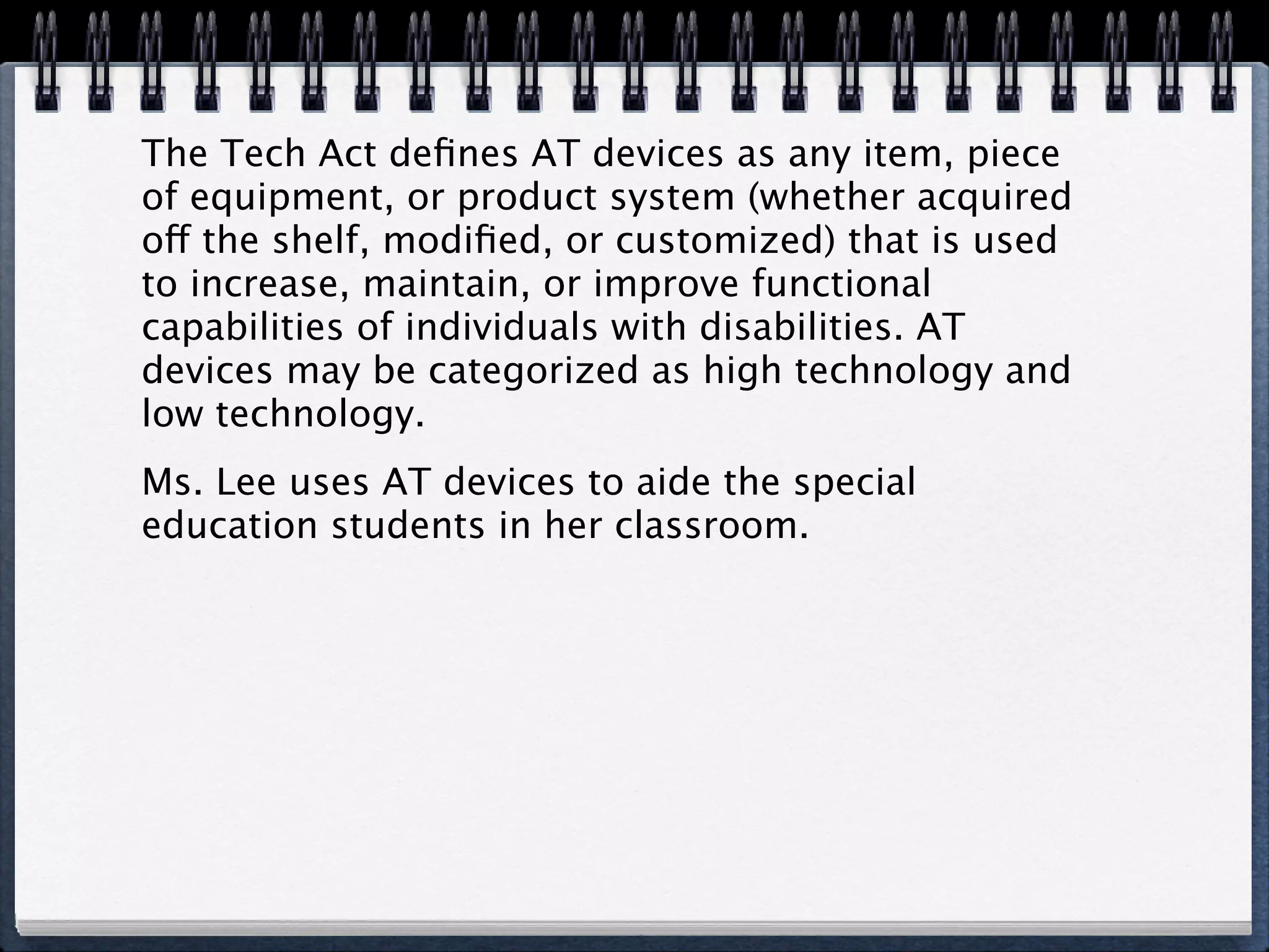 The Tech Act deﬁnes AT devices as any item, piece
of equipment, or product system (whether acquired
off the shelf, modiﬁed, or customized) that is used
to increase, maintain, or improve functional
capabilities of individuals with disabilities. AT
devices may be categorized as high technology and
low technology.
Ms. Lee uses AT devices to aide the special
education students in her classroom.
 